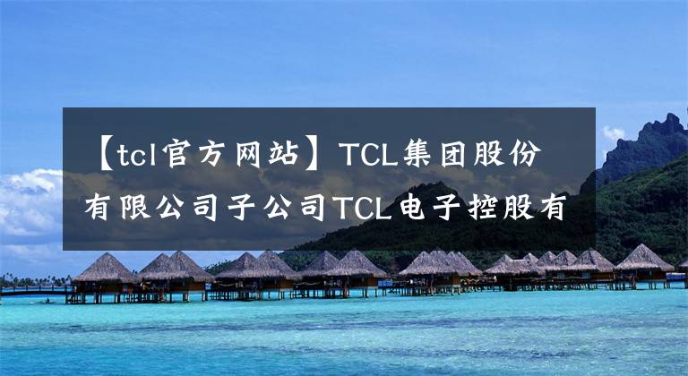 【tcl官方網(wǎng)站】TCL集團(tuán)股份有限公司子公司TCL電子控股有限公司名稱變更完成公告。