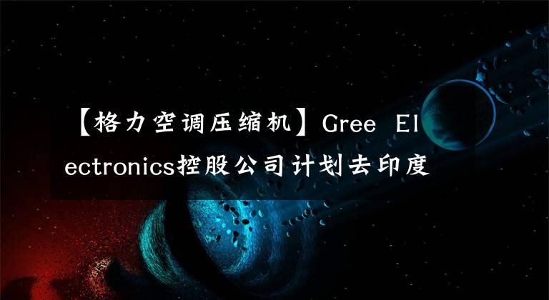 【格力空調(diào)壓縮機(jī)】Gree  Electronics控股公司計(jì)劃去印度建設(shè)空調(diào)壓縮機(jī)工廠。