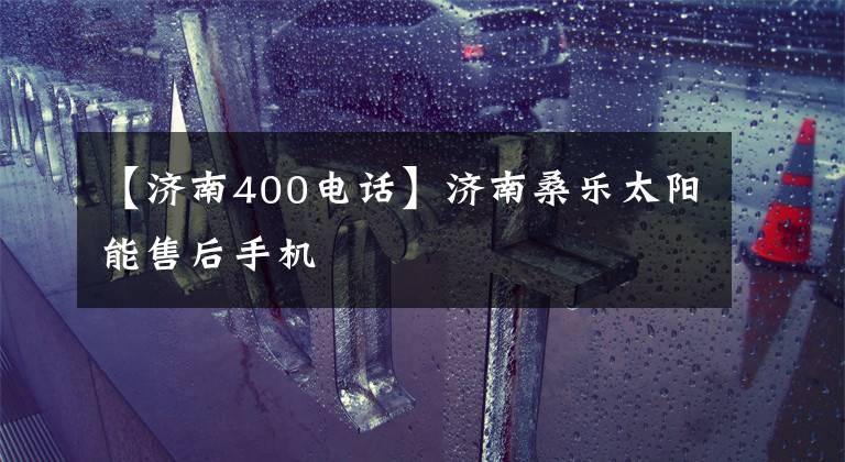 【濟(jì)南400電話(huà)】濟(jì)南桑樂(lè)太陽(yáng)能售后手機(jī)