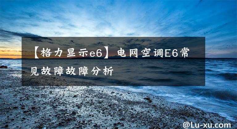 【格力顯示e6】電網(wǎng)空調(diào)E6常見(jiàn)故障故障分析