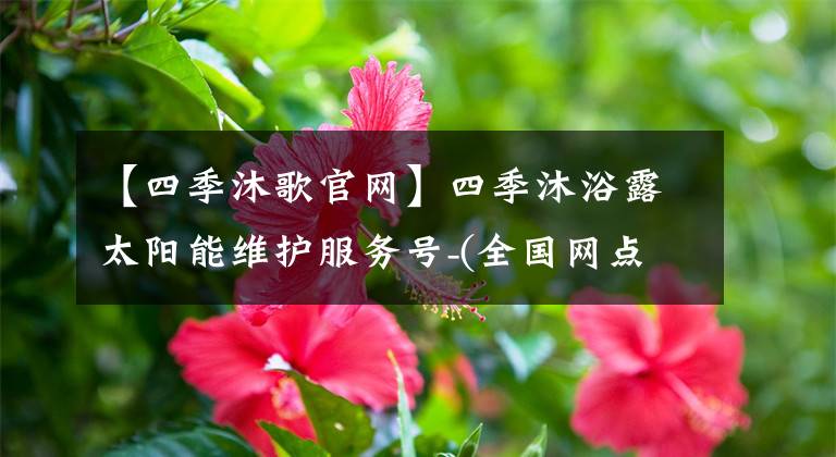 【四季沐歌官網(wǎng)】四季沐浴露太陽(yáng)能維護(hù)服務(wù)號(hào)-(全國(guó)網(wǎng)點(diǎn))24小時(shí)服務(wù)中心