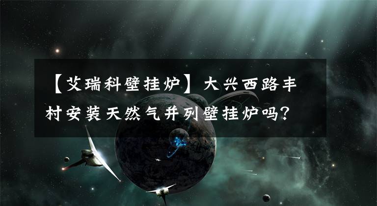 【艾瑞科壁掛爐】大興西路豐村安裝天然氣并列壁掛爐嗎？據(jù)說房地產(chǎn)是自愿購買的