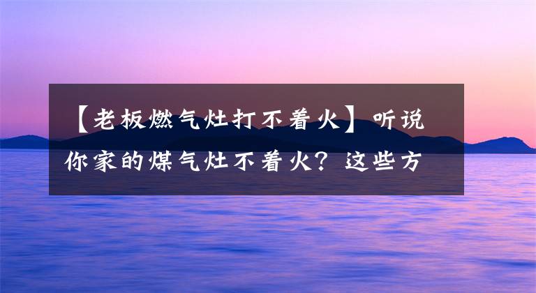 【老板燃?xì)庠畲虿恢稹柯犝f你家的煤氣灶不著火？這些方法也許能幫助你