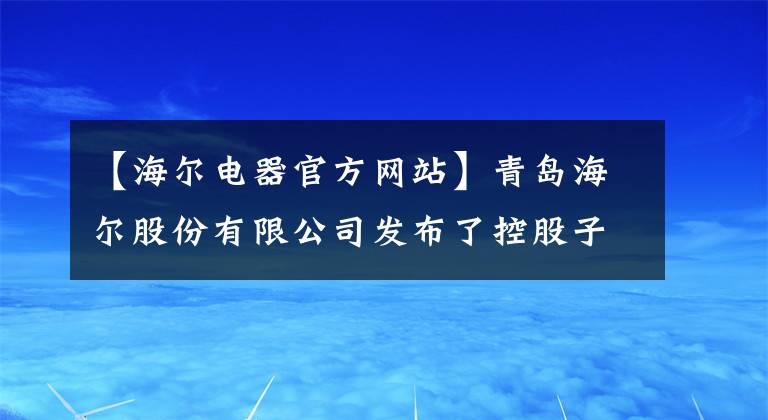 【海爾電器官方網(wǎng)站】青島海爾股份有限公司發(fā)布了控股子公司海爾家電集團(tuán)有限公司2017年年度業(yè)績的提示性公告。