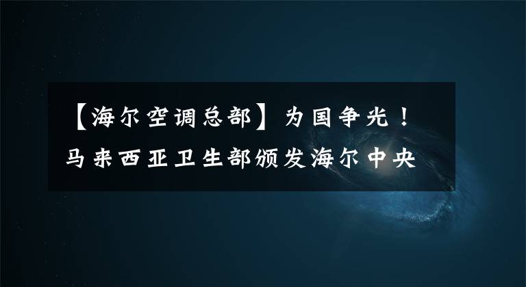 【海爾空調(diào)總部】為國爭光！馬來西亞衛(wèi)生部頒發(fā)海爾中央空調(diào)質(zhì)量認(rèn)證