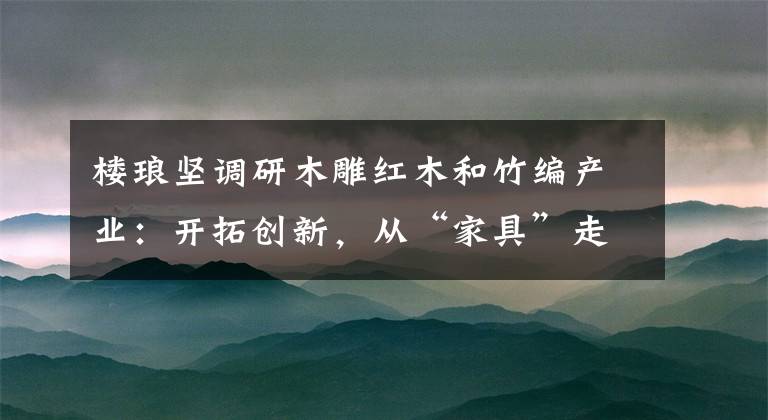 樓瑯堅(jiān)調(diào)研木雕紅木和竹編產(chǎn)業(yè)：開拓創(chuàng)新，從“家具”走向“家居”