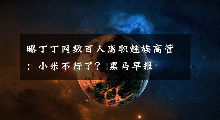 曝丁丁網(wǎng)數(shù)百人離職魅族高管：小米不行了？|黑馬早報