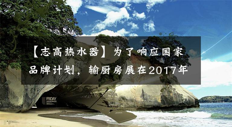 【志高熱水器】為了響應(yīng)國家品牌計劃，輸廚房展在2017年簽署了中央電視臺廣告。