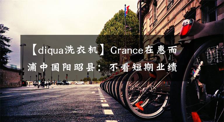 【diqua洗衣機】Grance在惠而浦中國陽昭縣：不看短期業(yè)績，未來持續(xù)投資。