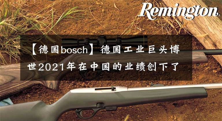 【德國bosch】德國工業(yè)巨頭博世2021年在中國的業(yè)績創(chuàng)下了歷史新高