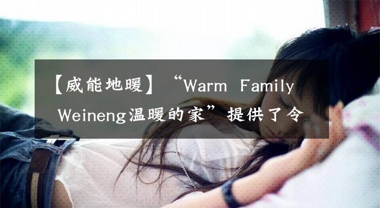 【威能地暖】“Warm  Family  Weineng溫暖的家”提供了令人安心的供暖系統(tǒng)裝修解決方案。