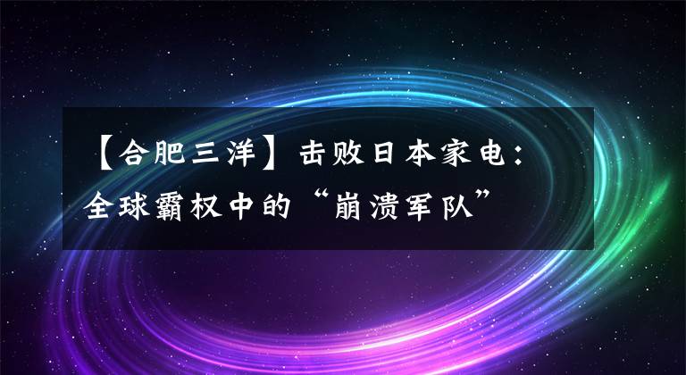 【合肥三洋】擊敗日本家電：全球霸權(quán)中的“崩潰軍隊”