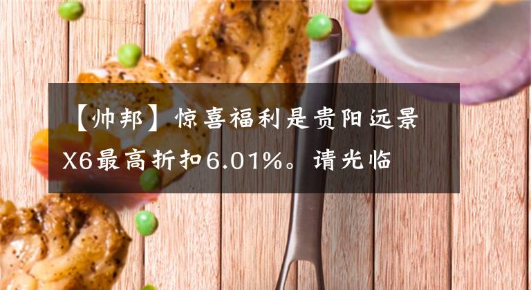 【帥邦】驚喜福利是貴陽遠(yuǎn)景X6最高折扣6.01%。請光臨