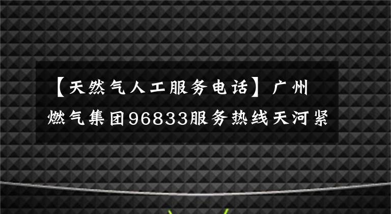 【天然氣人工服務電話】廣州燃氣集團96833服務熱線天河緊急備用場所投建