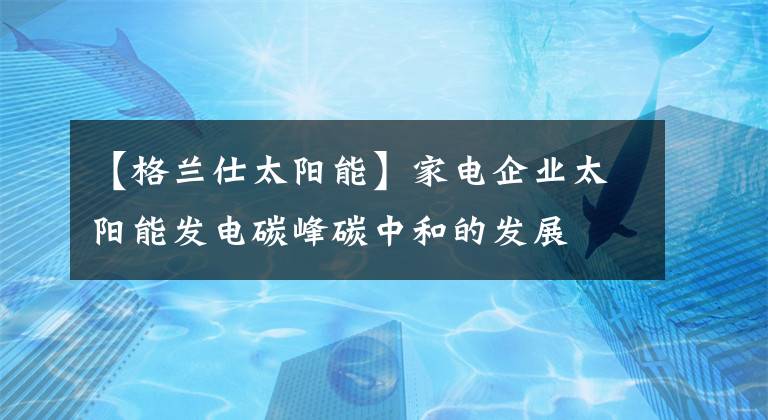 【格蘭仕太陽能】家電企業(yè)太陽能發(fā)電碳峰碳中和的發(fā)展