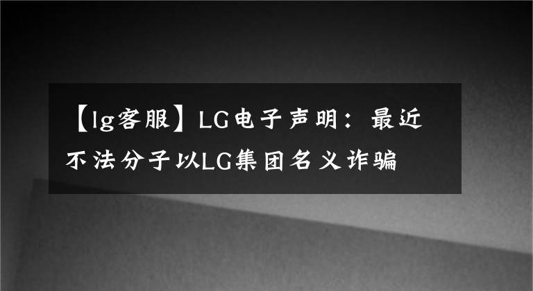 【lg客服】LG電子聲明：最近不法分子以LG集團(tuán)名義詐騙