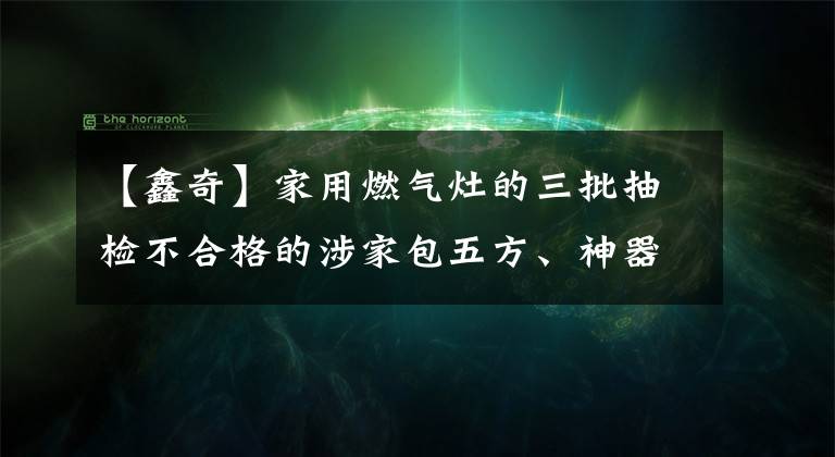 【鑫奇】家用燃?xì)庠畹娜闄z不合格的涉家包五方、神器等品牌。