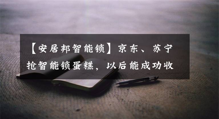 【安居邦智能鎖】京東、蘇寧搶智能鎖蛋糕，以后能成功收獲嗎？