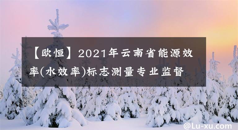 【歐恒】2021年云南省能源效率(水效率)標(biāo)志測量專業(yè)監(jiān)督現(xiàn)場檢查公布。