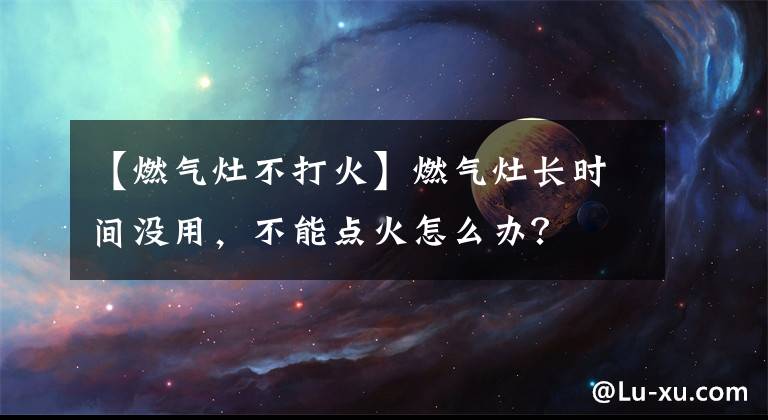 【燃氣灶不打火】燃氣灶長時間沒用，不能點火怎么辦？