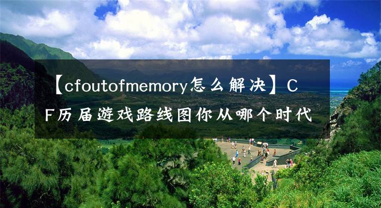 【cfoutofmemory怎么解決】CF歷屆游戲路線圖你從哪個時代開始的？