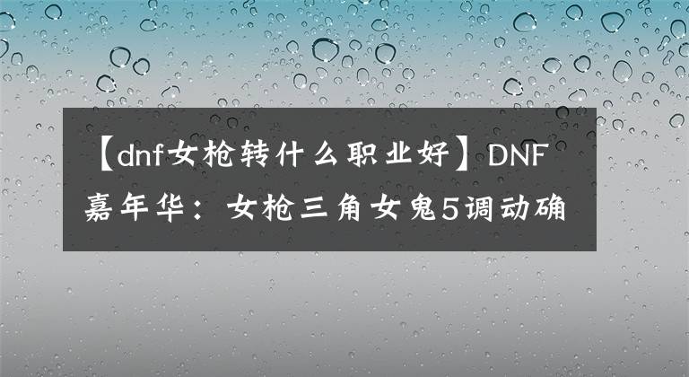 【dnf女槍轉(zhuǎn)什么職業(yè)好】DNF嘉年華：女槍三角女鬼5調(diào)動確定，職業(yè)裝備平衡即將上線