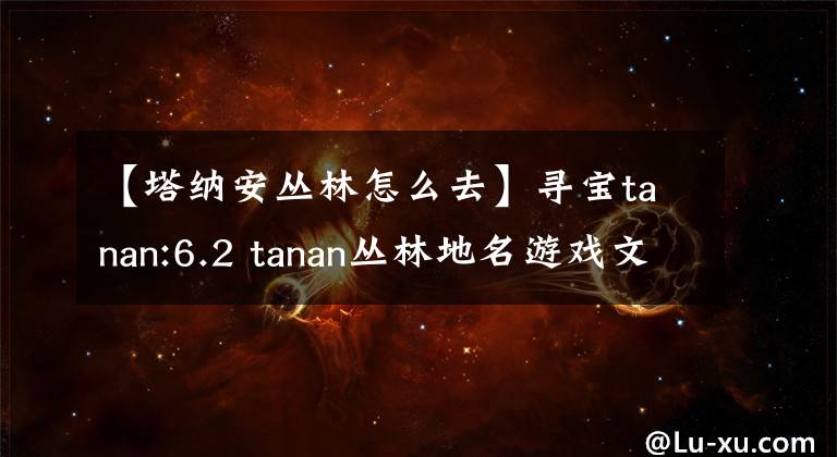 【塔納安叢林怎么去】尋寶tanan:6.2 tanan叢林地名游戲文物介紹