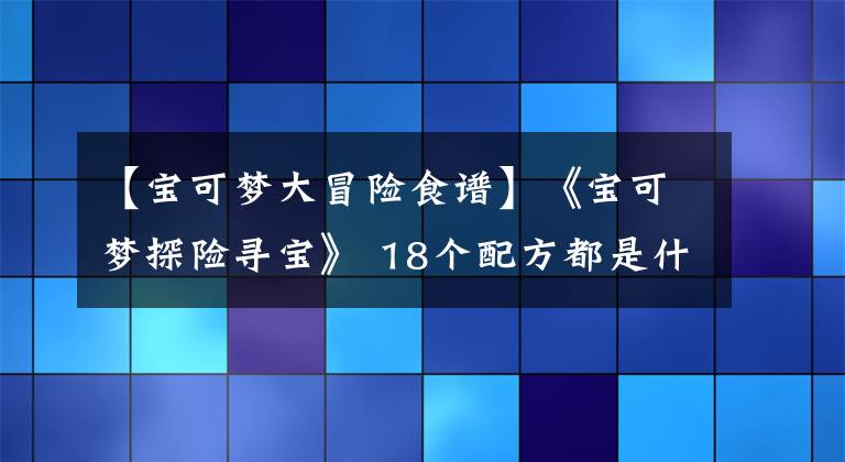 【寶可夢大冒險(xiǎn)食譜】《寶可夢探險(xiǎn)尋寶》 18個(gè)配方都是什么？更新到食譜17