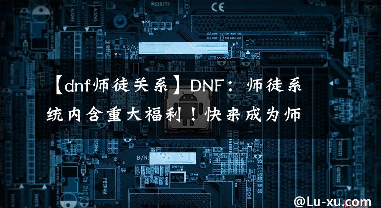 【dnf師徒關(guān)系】DNF：師徒系統(tǒng)內(nèi)含重大福利！快來(lái)成為師傅吧！