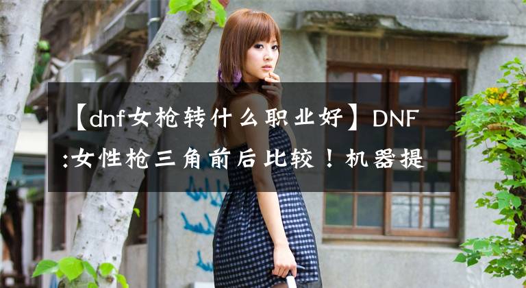 【dnf女槍轉(zhuǎn)什么職業(yè)好】DNF:女性槍三角前后比較！機(jī)器提高33%，提前預(yù)訂未來的轉(zhuǎn)信