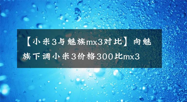 【小米3與魅族mx3對比】向魅族下調(diào)小米3價格300比mx3