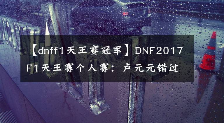 【dnff1天王賽冠軍】DNF2017F1天王賽個(gè)人賽：盧元元錯(cuò)過(guò)了決賽。胖乎乎的溫柔贏得了冠軍。