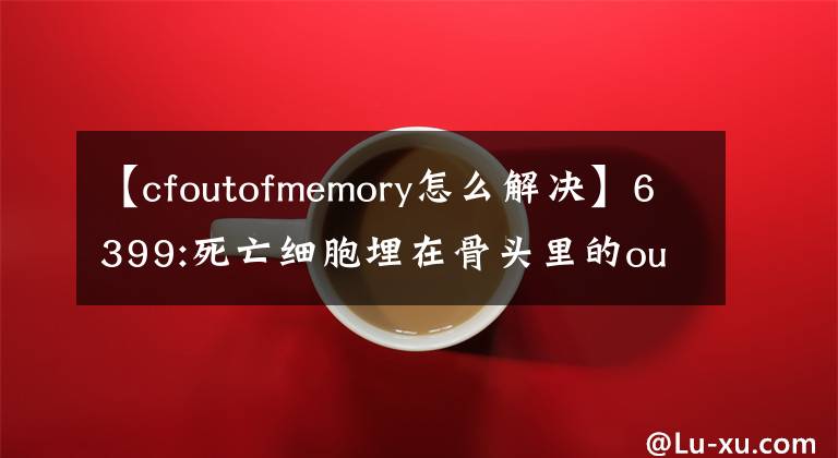 【cfoutofmemory怎么解決】6399:死亡細胞埋在骨頭里的out  of  memory如何解決？