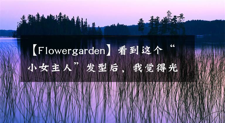 【Flowergarden】看到這個“小女主人”發(fā)型后，我覺得光頭很好.