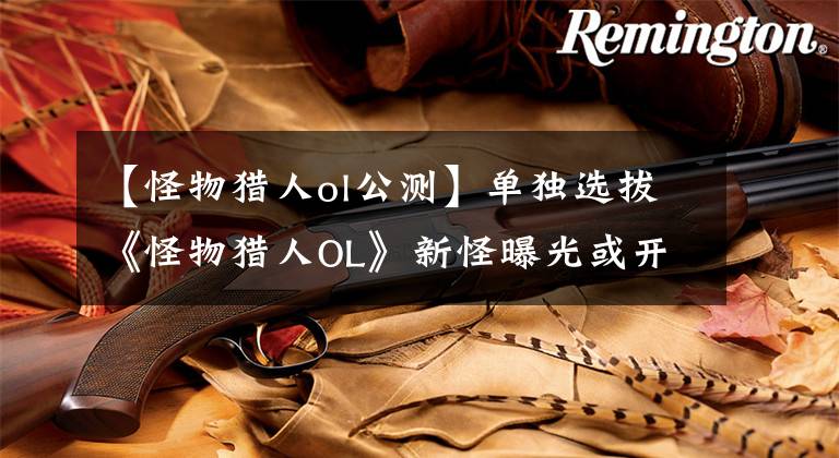 【怪物獵人ol公測(cè)】單獨(dú)選拔《怪物獵人OL》新怪曝光或開放時(shí)間公布