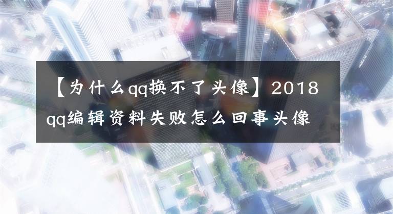 【為什么qq換不了頭像】2018qq編輯資料失敗怎么回事頭像和昵稱不能修改理由。