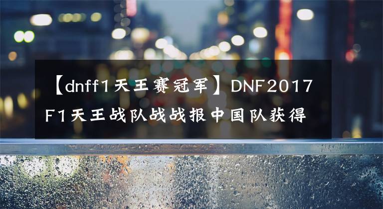 【dnff1天王賽冠軍】DNF2017F1天王戰(zhàn)隊(duì)?wèi)?zhàn)戰(zhàn)報(bào)中國(guó)隊(duì)獲得最終冠軍！