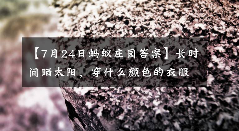 【7月24日螞蟻莊園答案】長(zhǎng)時(shí)間曬太陽，穿什么顏色的衣服防曬效果更好？為什么是深紅色？螞蟻莊園7月24日答復(fù)