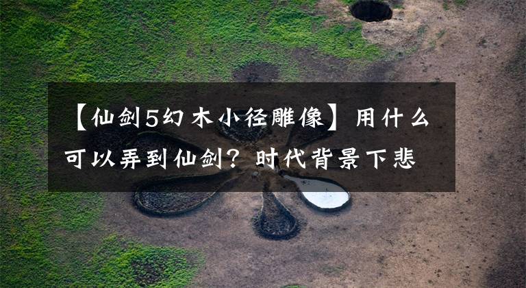 【仙劍5幻木小徑雕像】用什么可以弄到仙劍？時代背景下悲劇的《仙劍奇?zhèn)b傳五》評價