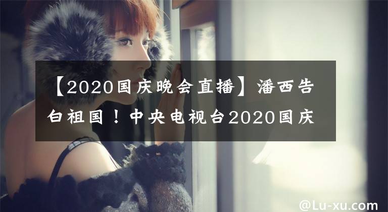 【2020國(guó)慶晚會(huì)直播】潘西告白祖國(guó)！中央電視臺(tái)2020國(guó)慶晚會(huì)將于9月30日黃金時(shí)間播出