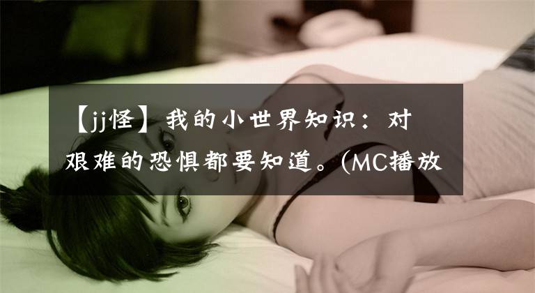 【jj怪】我的小世界知識(shí)：對(duì)艱難的恐懼都要知道。(MC播放器快看。)。