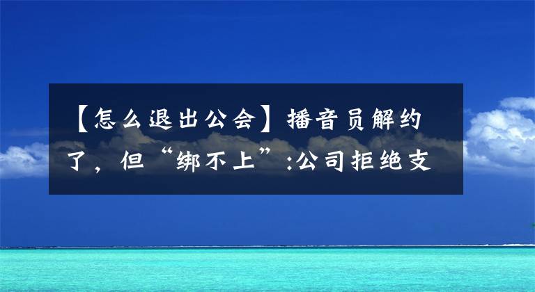 【怎么退出公會】播音員解約了，但“綁不上”:公司拒絕支付擔保費，不允許退公會。