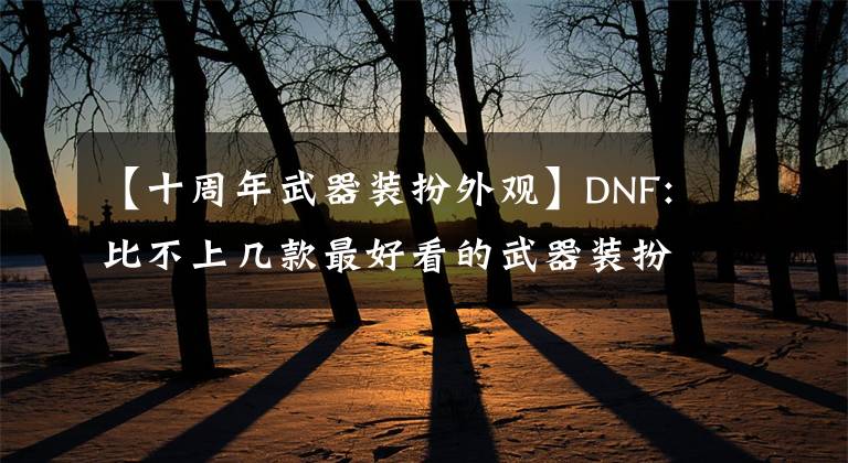 【十周年武器裝扮外觀】DNF:比不上幾款最好看的武器裝扮十周年裝扮。