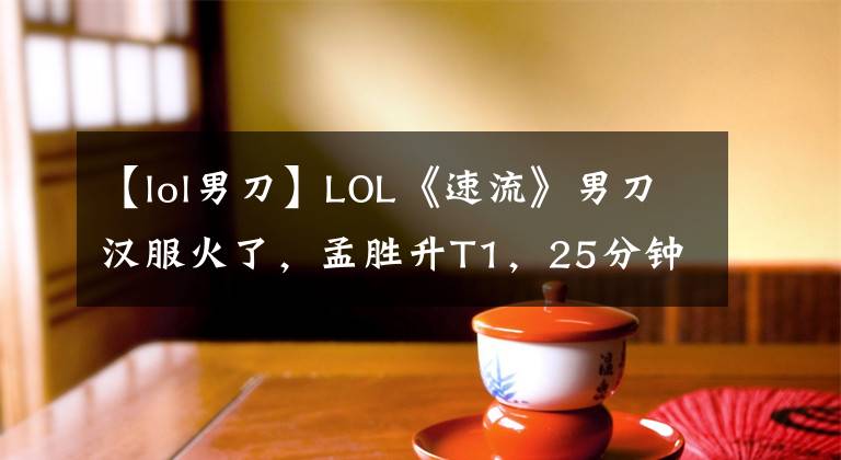 【lol男刀】LOL《速流》男刀漢服火了，孟勝升T1，25分鐘收集了6部大作。