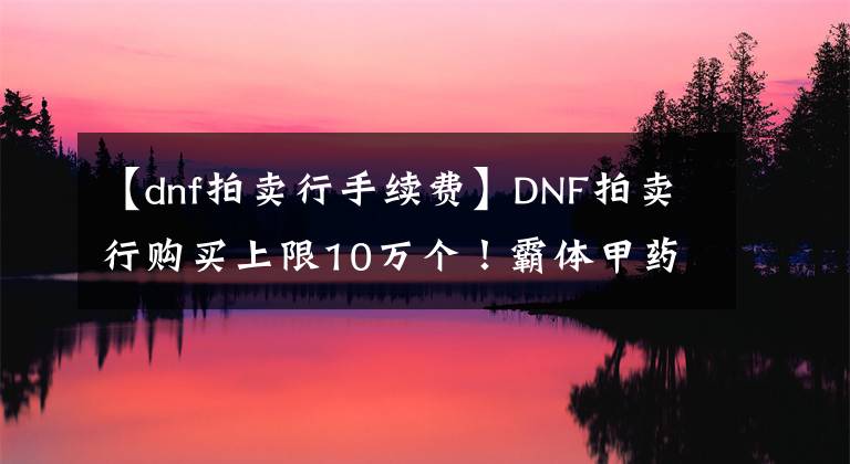 【dnf拍賣行手續(xù)費(fèi)】DNF拍賣行購(gòu)買上限10萬個(gè)！霸體甲藥完全涼了！