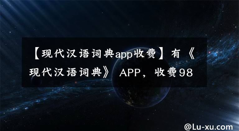 【現(xiàn)代漢語詞典app收費】有《現(xiàn)代漢語詞典》 APP，收費98元，比買紙質(zhì)書還貴.你認為沒有價值嗎？