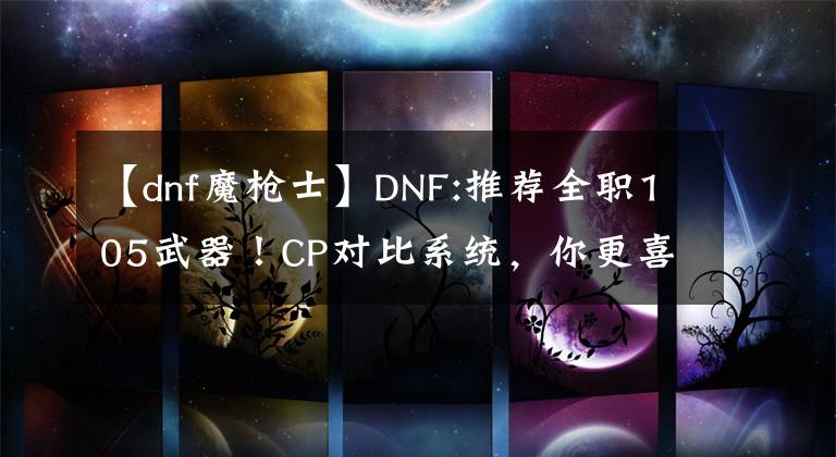 【dnf魔槍士】DNF:推薦全職105武器！CP對(duì)比系統(tǒng)，你更喜歡什么？