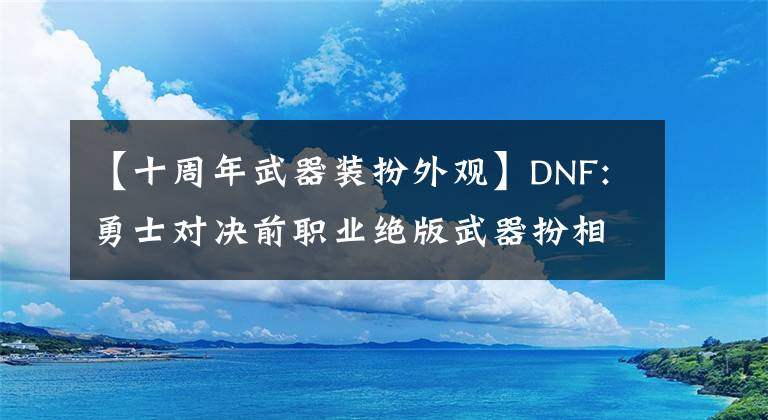 【十周年武器裝扮外觀】DNF:勇士對決前職業(yè)絕版武器扮相展示，女鬼劍魚隊扮相必須選拔。