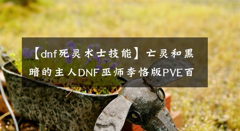 【dnf死靈術(shù)士技能】亡靈和黑暗的主人DNF巫師李恪版PVE百科全書