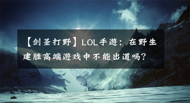 【劍圣打野】LOL手游：在野生建勝高端游戲中不能出道嗎？要知道一些致命的弱點。